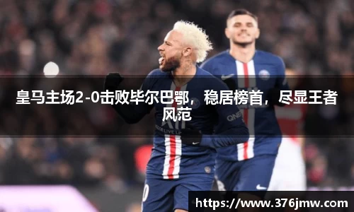 皇马主场2-0击败毕尔巴鄂，稳居榜首，尽显王者风范